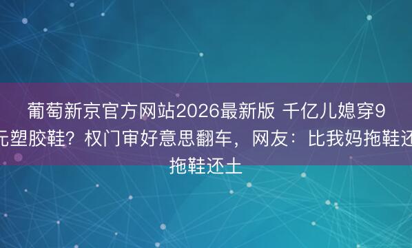 葡萄新京官方网站2026最新版 千亿儿媳穿9.9元塑胶鞋？权门审好意思翻车，网友：比我妈拖鞋还土