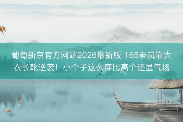 葡萄新京官方网站2026最新版 165秦岚靠大衣长靴逆袭！小个子这么穿比高个还显气场