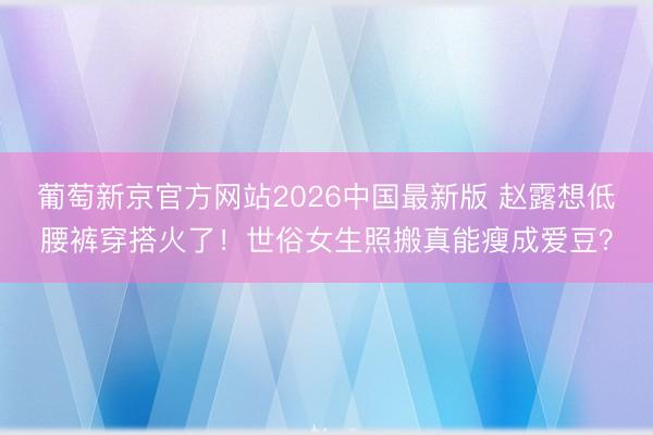 葡萄新京官方网站2026中国最新版 赵露想低腰裤穿搭火了！世俗女生照搬真能瘦成爱豆？