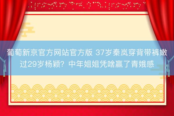 葡萄新京官方网站官方版 37岁秦岚穿背带裤嫩过29岁杨颖？中年姐姐凭啥赢了青娥感