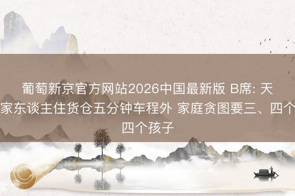 葡萄新京官方网站2026中国最新版 B席: 天下杯家东谈主住货仓五分钟车程外 家庭贪图要三、四个孩子