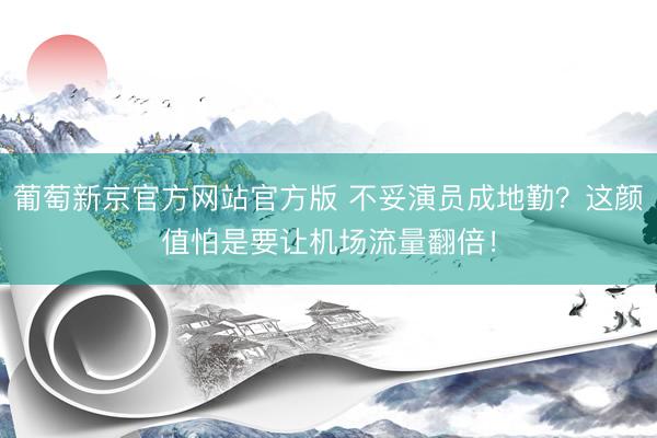 葡萄新京官方网站官方版 不妥演员成地勤？这颜值怕是要让机场流量翻倍！