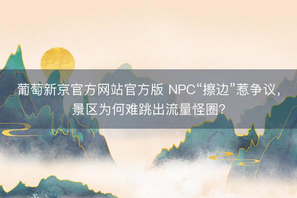 葡萄新京官方网站官方版 NPC“擦边”惹争议，景区为何难跳出流量怪圈？