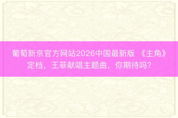 葡萄新京官方网站2026中国最新版 《主角》定档，王菲献唱主题曲，你期待吗？