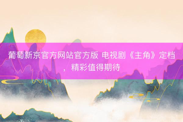 葡萄新京官方网站官方版 电视剧《主角》定档，精彩值得期待