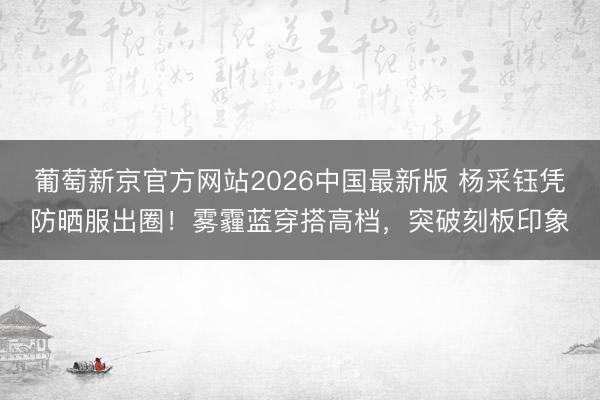 葡萄新京官方网站2026中国最新版 杨采钰凭防晒服出圈！雾霾蓝穿搭高档，突破刻板印象