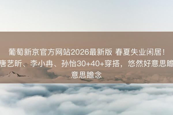 葡萄新京官方网站2026最新版 春夏失业闲居!看唐艺昕、李小冉、孙怡30+40+穿搭,悠然好意思瞻念