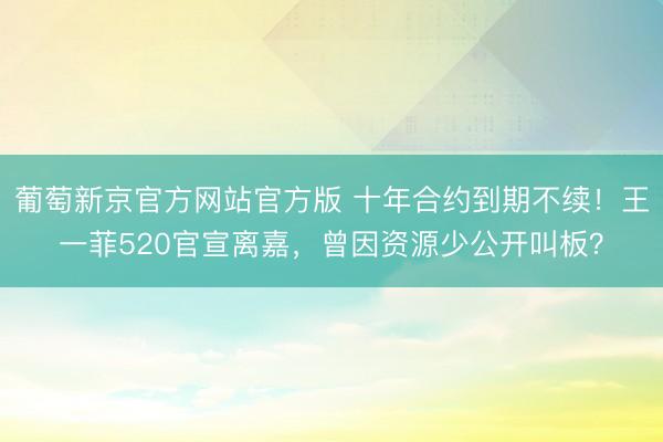 葡萄新京官方网站官方版 十年合约到期不续！王一菲520官宣离嘉，曾因资源少公开叫板？