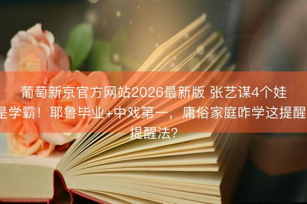 葡萄新京官方网站2026最新版 张艺谋4个娃全是学霸！耶鲁毕业+中戏第一，庸俗家庭咋学这提醒法？