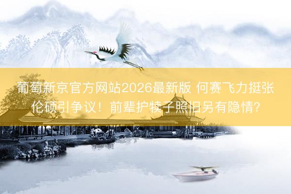 葡萄新京官方网站2026最新版 何赛飞力挺张伦硕引争议！前辈护犊子照旧另有隐情？