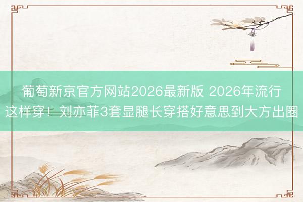 葡萄新京官方网站2026最新版 2026年流行这样穿！刘亦菲3套显腿长穿搭好意思到大方出圈