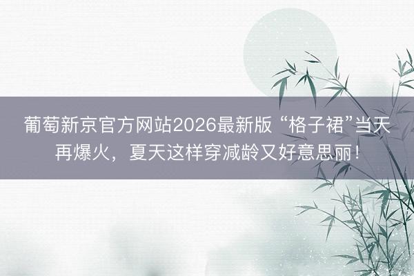 葡萄新京官方网站2026最新版 “格子裙”当天再爆火，夏天这样穿减龄又好意思丽！