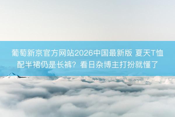 葡萄新京官方网站2026中国最新版 夏天T恤配半裙仍是长裤？看日杂博主打扮就懂了