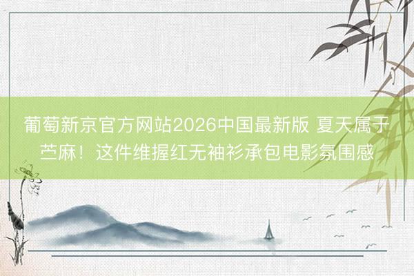 葡萄新京官方网站2026中国最新版 夏天属于苎麻！这件维握红无袖衫承包电影氛围感