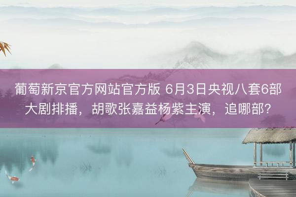 葡萄新京官方网站官方版 6月3日央视八套6部大剧排播，胡歌张嘉益杨紫主演，追哪部？