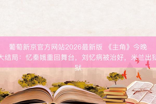 葡萄新京官方网站2026最新版 《主角》今晚大结局：忆秦娥重回舞台，刘忆病被治好，米兰出狱