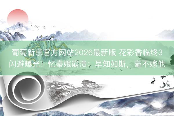 葡萄新京官方网站2026最新版 花彩香临终3闪避曝光！忆秦娥崩溃：早知如斯，毫不嫁他