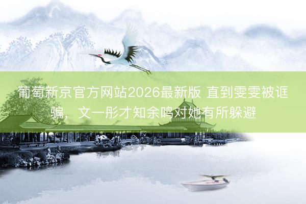 葡萄新京官方网站2026最新版 直到雯雯被诓骗，文一彤才知余鸣对她有所躲避