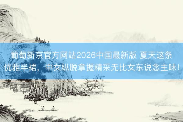 葡萄新京官方网站2026中国最新版 夏天这条优雅半裙，中女纵脱拿握精采无比女东说念主味！