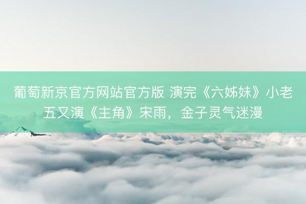 葡萄新京官方网站官方版 演完《六姊妹》小老五又演《主角》宋雨，金子灵气迷漫