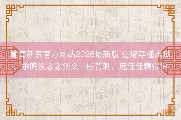 葡萄新京官方网站2026最新版 迷墙李槿出狱，余鸣没念念到文一彤背刺，庞佳佳藏得深