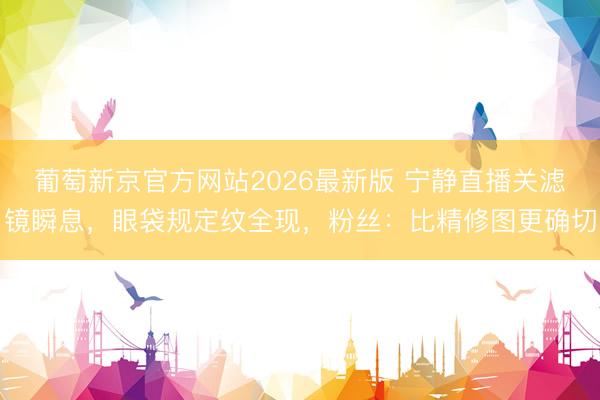 葡萄新京官方网站2026最新版 宁静直播关滤镜瞬息，眼袋规定纹全现，粉丝：比精修图更确切