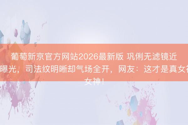 葡萄新京官方网站2026最新版 巩俐无滤镜近照曝光，司法纹明晰却气场全开，网友：这才是真女神！
