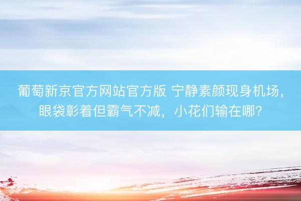 葡萄新京官方网站官方版 宁静素颜现身机场，眼袋彰着但霸气不减，小花们输在哪？