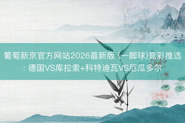 葡萄新京官方网站2026最新版 {一脚球}竞彩推选: 德国VS库拉索+科特迪瓦VS厄瓜多尔