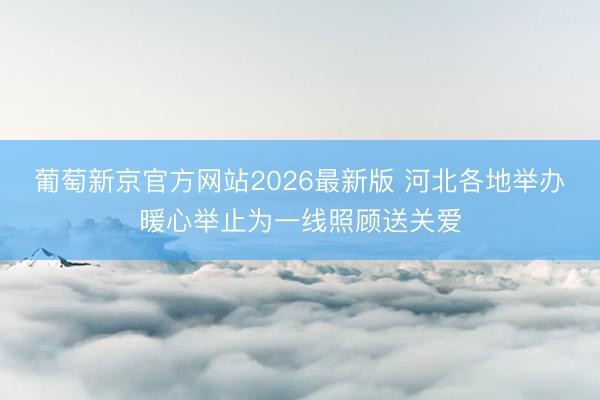 葡萄新京官方网站2026最新版 河北各地举办暖心举止为一线照顾送关爱