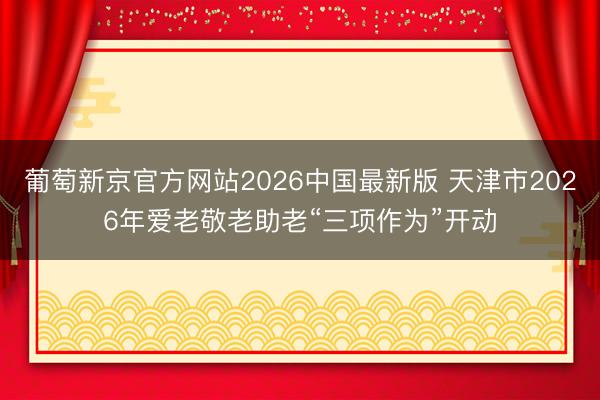 葡萄新京官方网站2026中国最新版 天津市2026年爱老敬老助老“三项作为”开动