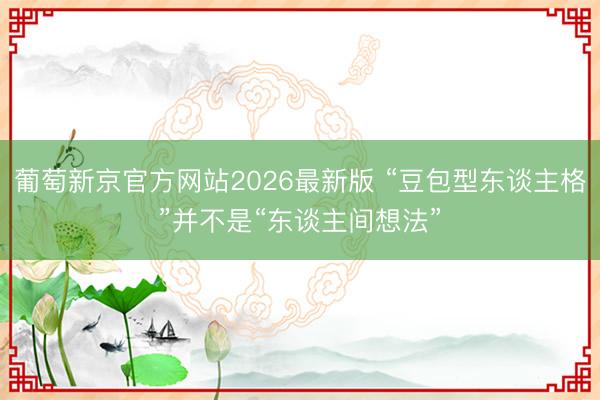 葡萄新京官方网站2026最新版 “豆包型东谈主格”并不是“东谈主间想法”