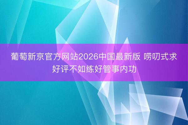 葡萄新京官方网站2026中国最新版 唠叨式求好评不如练好管事内功