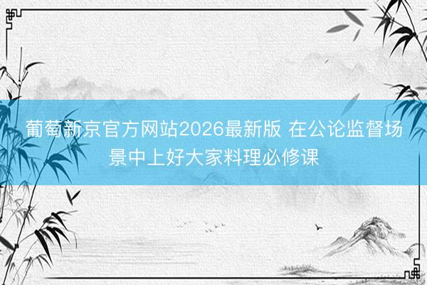 葡萄新京官方网站2026最新版 在公论监督场景中上好大家料理必修课
