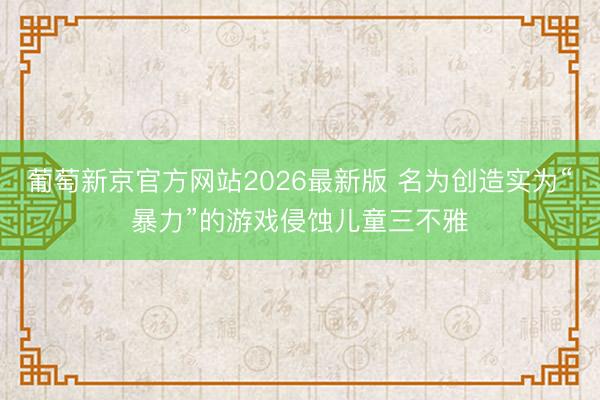 葡萄新京官方网站2026最新版 名为创造实为“暴力”的游戏侵蚀儿童三不雅