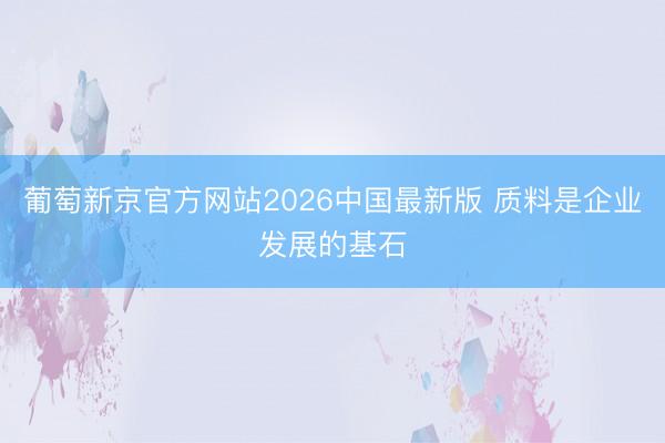 葡萄新京官方网站2026中国最新版 质料是企业发展的基石