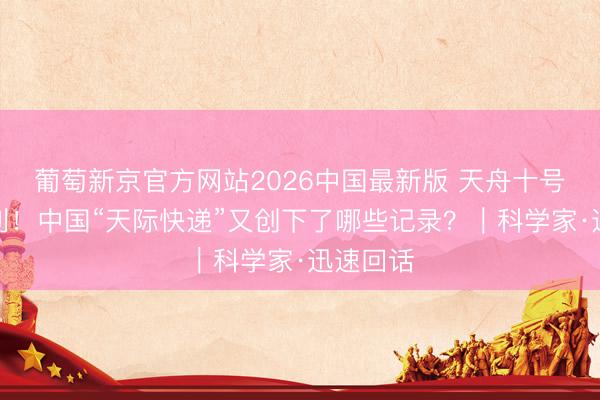 葡萄新京官方网站2026中国最新版 天舟十号辐照顺利！中国“天际快递”又创下了哪些记录？｜科学家·迅速回话
