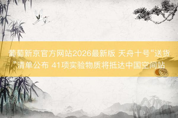 葡萄新京官方网站2026最新版 天舟十号“送货”清单公布 41项实验物质将抵达中国空间站