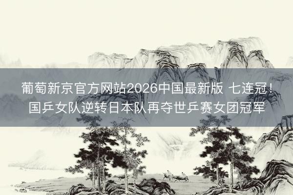 葡萄新京官方网站2026中国最新版 七连冠！国乒女队逆转日本队再夺世乒赛女团冠军