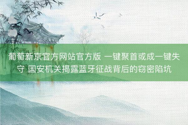 葡萄新京官方网站官方版 一键聚首或成一键失守 国安机关揭露蓝牙征战背后的窃密陷坑
