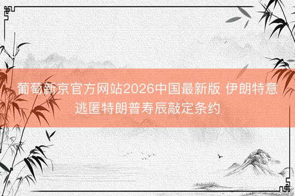 葡萄新京官方网站2026中国最新版 伊朗特意逃匿特朗普寿辰敲定条约