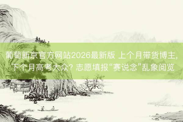 葡萄新京官方网站2026最新版 上个月带货博主， 下个月高考大众? 志愿填报“赛说念”乱象阅览