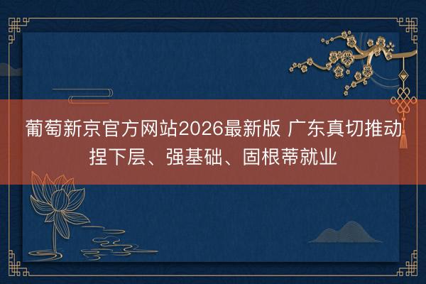 葡萄新京官方网站2026最新版 广东真切推动捏下层、强基础、固根蒂就业