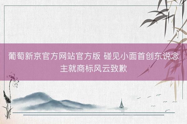 葡萄新京官方网站官方版 碰见小面首创东说念主就商标风云致歉