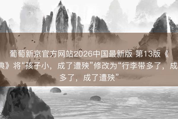 葡萄新京官方网站2026中国最新版 第13版《新华字典》将“孩子小,成了遭殃”修改为“行李带多了,成了遭殃”