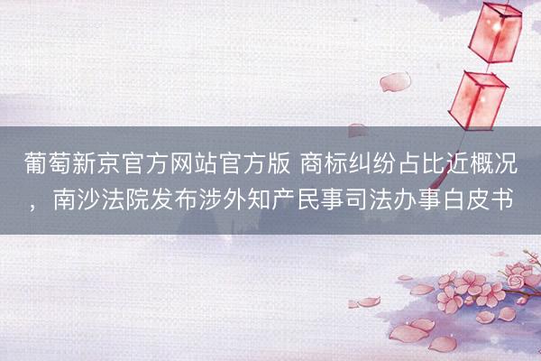 葡萄新京官方网站官方版 商标纠纷占比近概况，南沙法院发布涉外知产民事司法办事白皮书