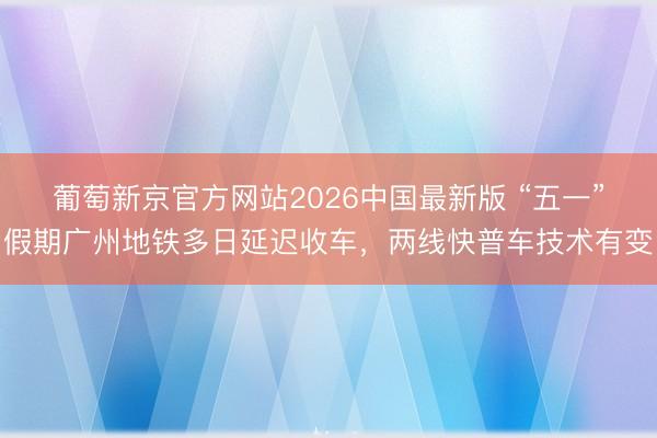 葡萄新京官方网站2026中国最新版 “五一”假期广州地铁多日延迟收车，两线快普车技术有变