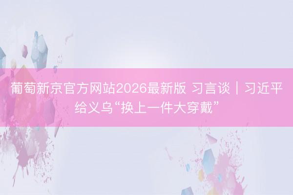 葡萄新京官方网站2026最新版 习言谈｜习近平给义乌“换上一件大穿戴”
