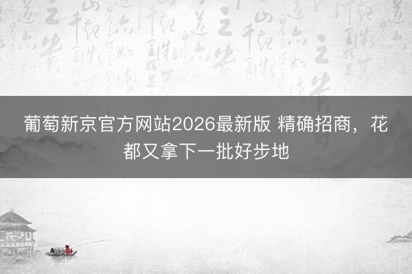 葡萄新京官方网站2026最新版 精确招商，花都又拿下一批好步地