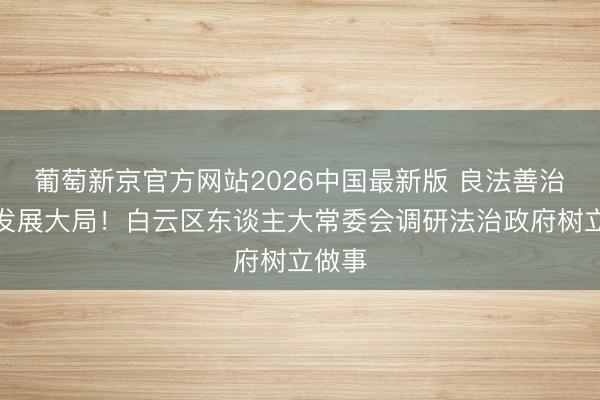 葡萄新京官方网站2026中国最新版 良法善治护航发展大局!白云区东谈主大常委会调研法治政府树立做事